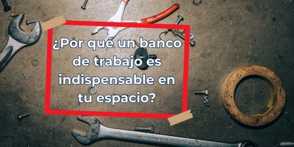 ¿Por qué un banco de trabajo es indispensable en tu espacio?
